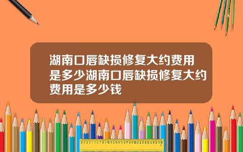 湖南口唇缺损修复大约费用是多少湖南口唇缺损修复大约费用是多少钱