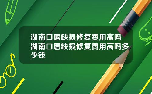 湖南口唇缺损修复费用高吗湖南口唇缺损修复费用高吗多少钱