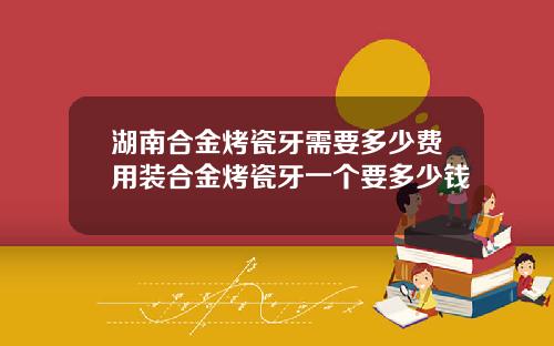 湖南合金烤瓷牙需要多少费用装合金烤瓷牙一个要多少钱