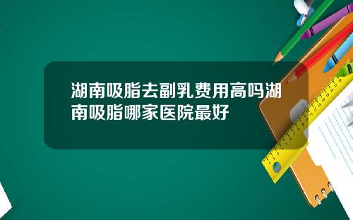 湖南吸脂去副乳费用高吗湖南吸脂哪家医院最好