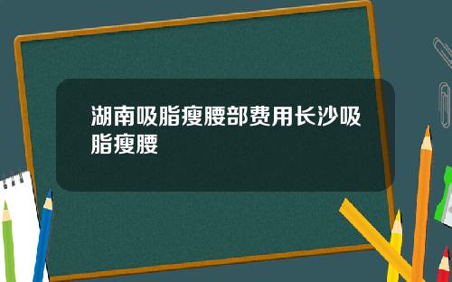 湖南吸脂瘦腰部费用长沙吸脂瘦腰