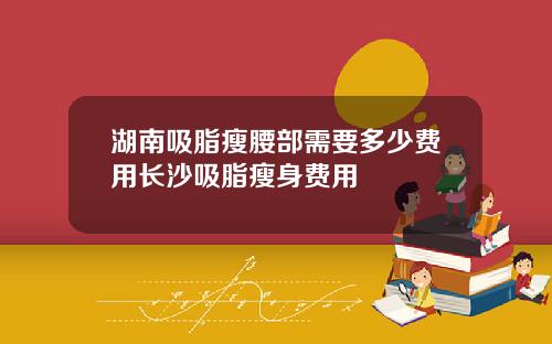 湖南吸脂瘦腰部需要多少费用长沙吸脂瘦身费用