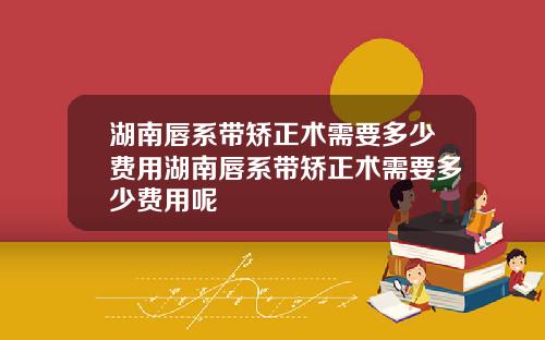 湖南唇系带矫正术需要多少费用湖南唇系带矫正术需要多少费用呢