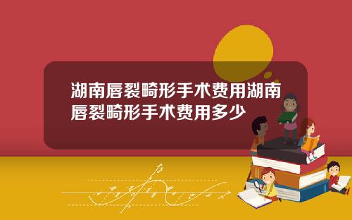 湖南唇裂畸形手术费用湖南唇裂畸形手术费用多少