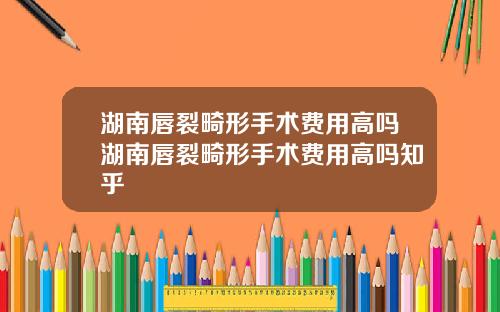 湖南唇裂畸形手术费用高吗湖南唇裂畸形手术费用高吗知乎