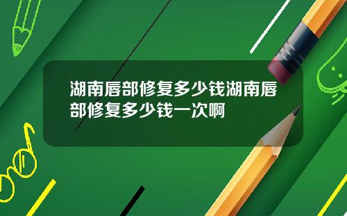 湖南唇部修复多少钱湖南唇部修复多少钱一次啊