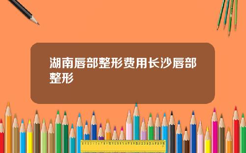 湖南唇部整形费用长沙唇部整形