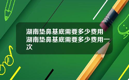 湖南垫鼻基底需要多少费用湖南垫鼻基底需要多少费用一次