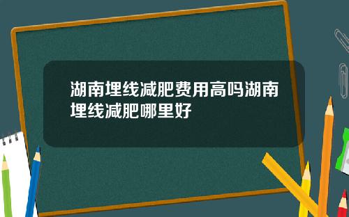 湖南埋线减肥费用高吗湖南埋线减肥哪里好