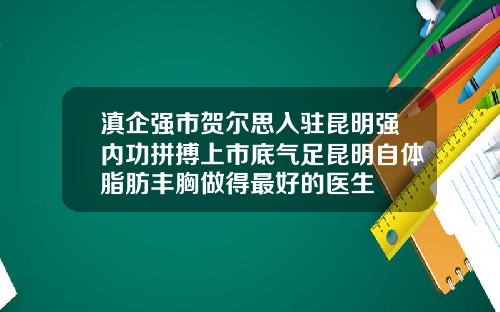 滇企强市贺尔思入驻昆明强内功拼搏上市底气足昆明自体脂肪丰胸做得最好的医生