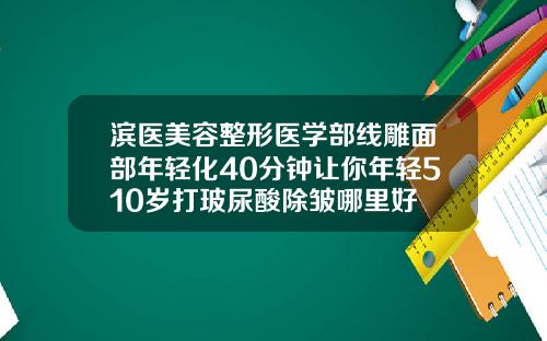 滨医美容整形医学部线雕面部年轻化40分钟让你年轻510岁打玻尿酸除皱哪里好