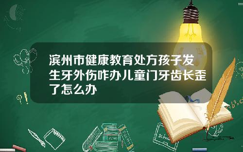 滨州市健康教育处方孩子发生牙外伤咋办儿童门牙齿长歪了怎么办