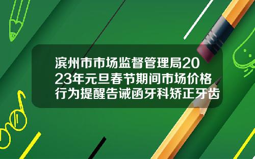 滨州市市场监督管理局2023年元旦春节期间市场价格行为提醒告诫函牙科矫正牙齿收费价目表2023