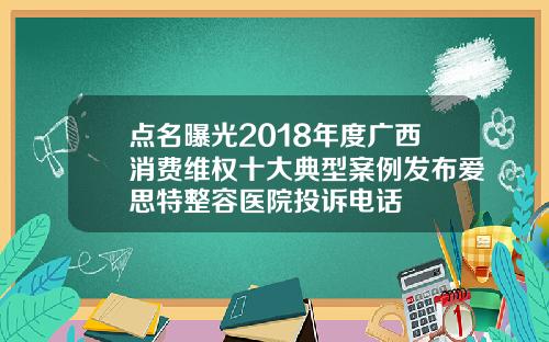 点名曝光2018年度广西消费维权十大典型案例发布爱思特整容医院投诉电话