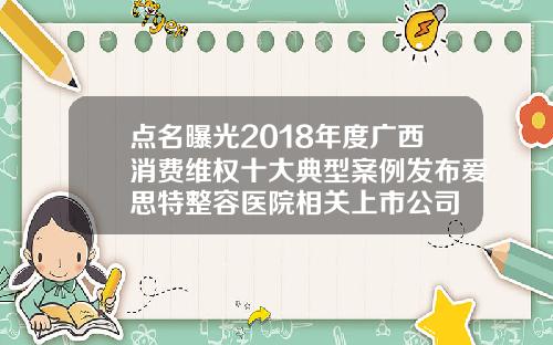 点名曝光2018年度广西消费维权十大典型案例发布爱思特整容医院相关上市公司