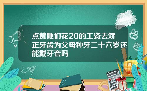 点赞她们花20的工资去矫正牙齿为父母种牙二十六岁还能戴牙套吗