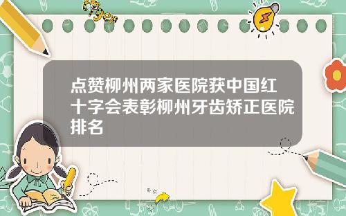 点赞柳州两家医院获中国红十字会表彰柳州牙齿矫正医院排名