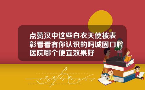 点赞汉中这些白衣天使被表彰看看有你认识的吗城固口腔医院哪个便宜效果好