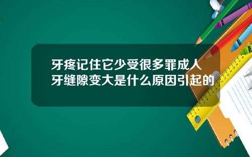 牙疼记住它少受很多罪成人牙缝隙变大是什么原因引起的