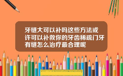 牙缝大可以补吗这些方法或许可以补救你的牙齿稀疏门牙有缝怎么治疗最合理呢