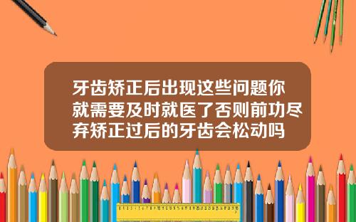 牙齿矫正后出现这些问题你就需要及时就医了否则前功尽弃矫正过后的牙齿会松动吗