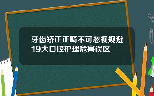 牙齿矫正正畸不可忽视规避19大口腔护理危害误区