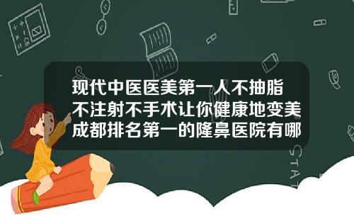 现代中医医美第一人不抽脂不注射不手术让你健康地变美成都排名第一的隆鼻医院有哪些