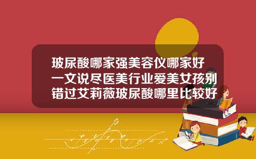 玻尿酸哪家强美容仪哪家好一文说尽医美行业爱美女孩别错过艾莉薇玻尿酸哪里比较好一点