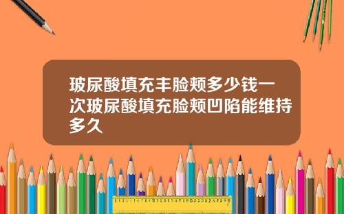 玻尿酸填充丰脸颊多少钱一次玻尿酸填充脸颊凹陷能维持多久