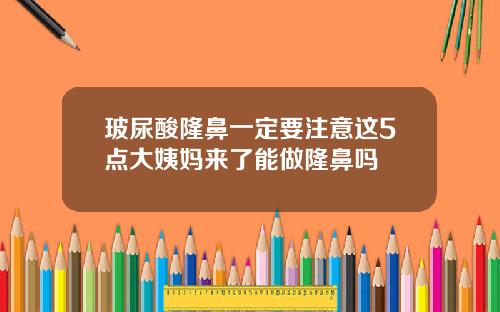 玻尿酸隆鼻一定要注意这5点大姨妈来了能做隆鼻吗