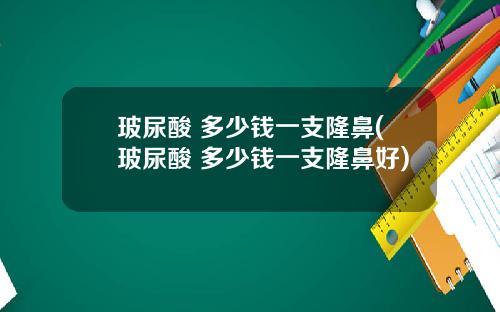 玻尿酸 多少钱一支隆鼻(玻尿酸 多少钱一支隆鼻好)