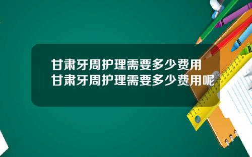 甘肃牙周护理需要多少费用甘肃牙周护理需要多少费用呢