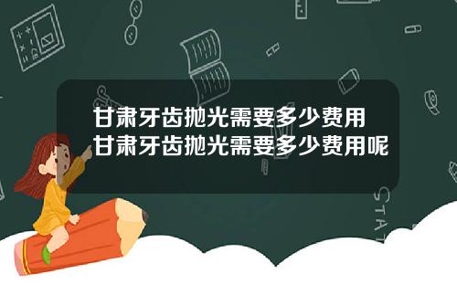 甘肃牙齿抛光需要多少费用甘肃牙齿抛光需要多少费用呢