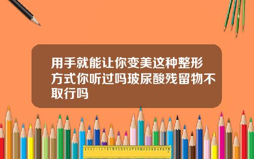 用手就能让你变美这种整形方式你听过吗玻尿酸残留物不取行吗