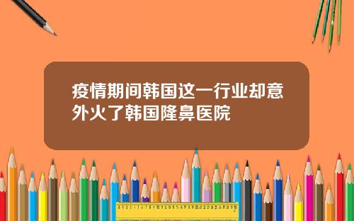 疫情期间韩国这一行业却意外火了韩国隆鼻医院