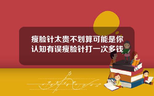 瘦脸针太贵不划算可能是你认知有误瘦脸针打一次多钱