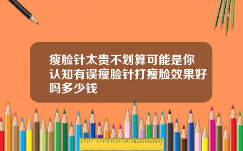 瘦脸针太贵不划算可能是你认知有误瘦脸针打瘦脸效果好吗多少钱