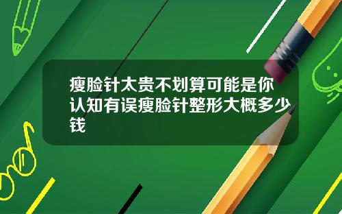 瘦脸针太贵不划算可能是你认知有误瘦脸针整形大概多少钱