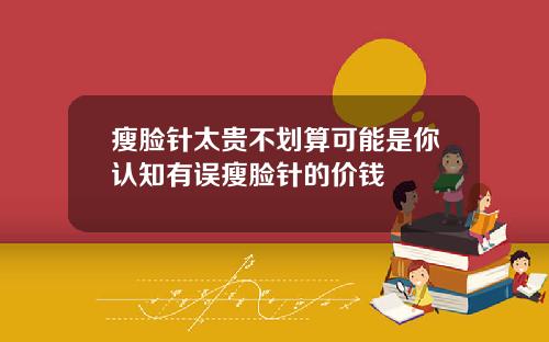 瘦脸针太贵不划算可能是你认知有误瘦脸针的价钱
