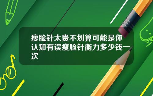 瘦脸针太贵不划算可能是你认知有误瘦脸针衡力多少钱一次