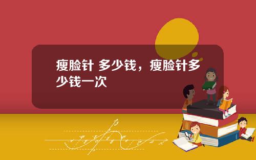瘦脸针 多少钱，瘦脸针多少钱一次