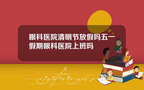 眼科医院清明节放假吗五一假期眼科医院上班吗