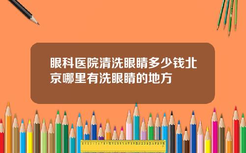 眼科医院清洗眼睛多少钱北京哪里有洗眼睛的地方