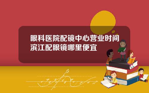 眼科医院配镜中心营业时间滨江配眼镜哪里便宜