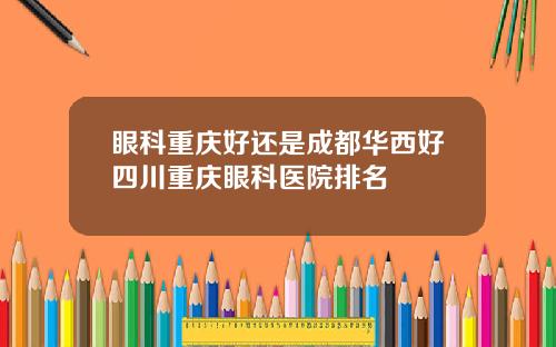 眼科重庆好还是成都华西好四川重庆眼科医院排名