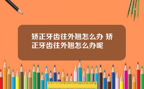 矫正牙齿往外翘怎么办 矫正牙齿往外翘怎么办呢