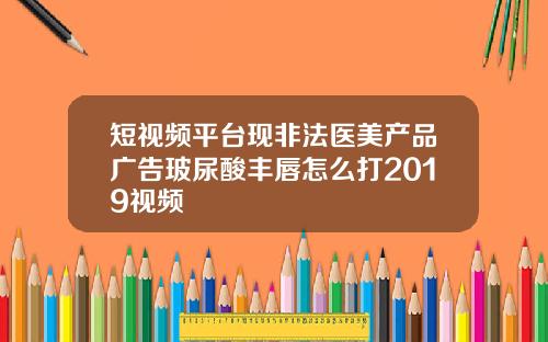 短视频平台现非法医美产品广告玻尿酸丰唇怎么打2019视频