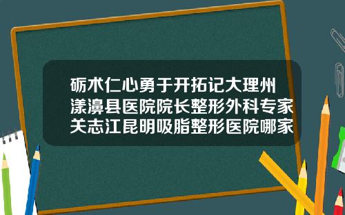 砺术仁心勇于开拓记大理州漾濞县医院院长整形外科专家关志江昆明吸脂整形医院哪家最好