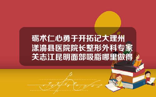 砺术仁心勇于开拓记大理州漾濞县医院院长整形外科专家关志江昆明面部吸脂哪里做得好