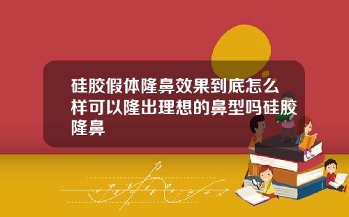 硅胶假体隆鼻效果到底怎么样可以隆出理想的鼻型吗硅胶隆鼻